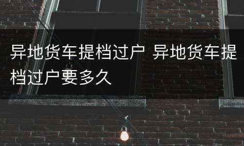 异地货车提档过户 异地货车提档过户要多久