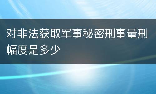 对非法获取军事秘密刑事量刑幅度是多少