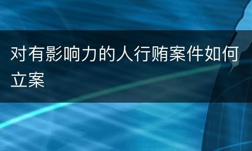 对有影响力的人行贿案件如何立案