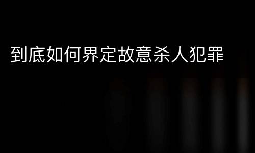 到底如何界定故意杀人犯罪