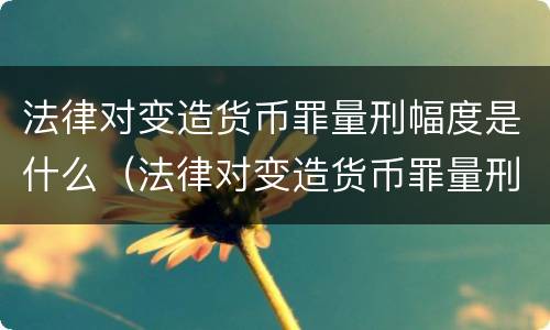 法律对变造货币罪量刑幅度是什么（法律对变造货币罪量刑幅度是什么规定）