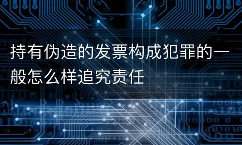 持有伪造的发票构成犯罪的一般怎么样追究责任