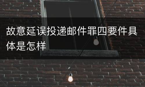 故意延误投递邮件罪四要件具体是怎样
