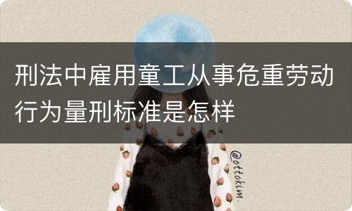 刑法中雇用童工从事危重劳动行为量刑标准是怎样