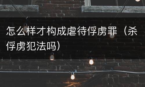 怎么样才构成虐待俘虏罪（杀俘虏犯法吗）