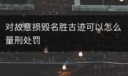 对故意损毁名胜古迹可以怎么量刑处罚