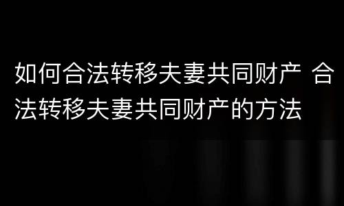 如何合法转移夫妻共同财产 合法转移夫妻共同财产的方法