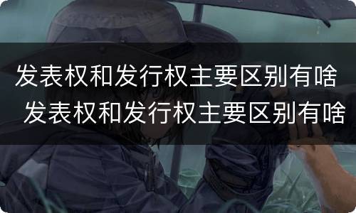 发表权和发行权主要区别有啥 发表权和发行权主要区别有啥