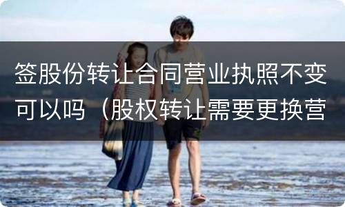 签股份转让合同营业执照不变可以吗（股权转让需要更换营业执照吗）