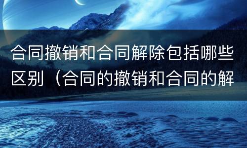 合同撤销和合同解除包括哪些区别（合同的撤销和合同的解除区别）