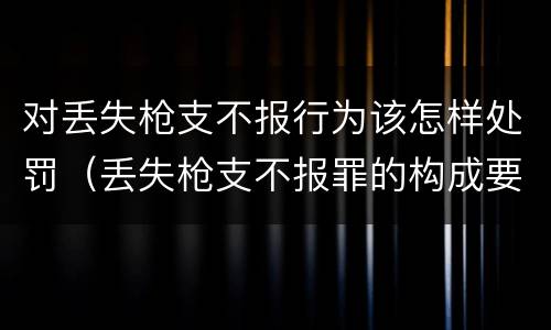 对丢失枪支不报行为该怎样处罚（丢失枪支不报罪的构成要件）