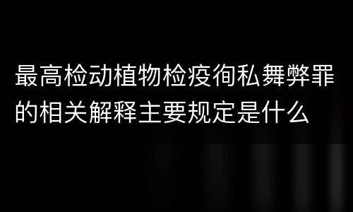最高检动植物检疫徇私舞弊罪的相关解释主要规定是什么