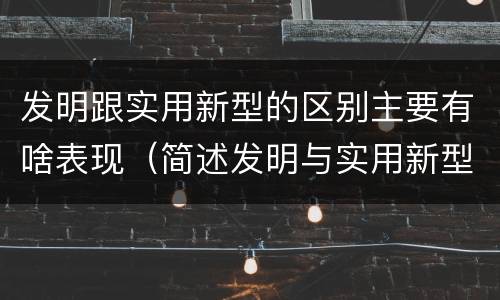 发明跟实用新型的区别主要有啥表现（简述发明与实用新型的区别）