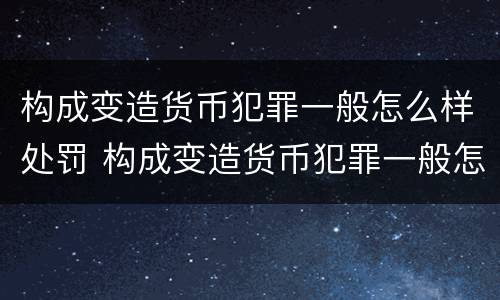 构成变造货币犯罪一般怎么样处罚 构成变造货币犯罪一般怎么样处罚的