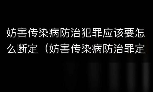 妨害传染病防治犯罪应该要怎么断定(妨害传染病防治罪定罪依据的法律)
