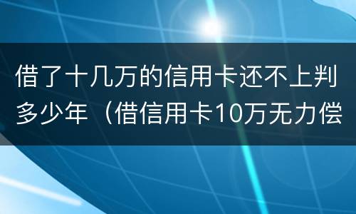 借了十几万的信用卡还不上判多少年（借信用卡10万无力偿还怎么办）