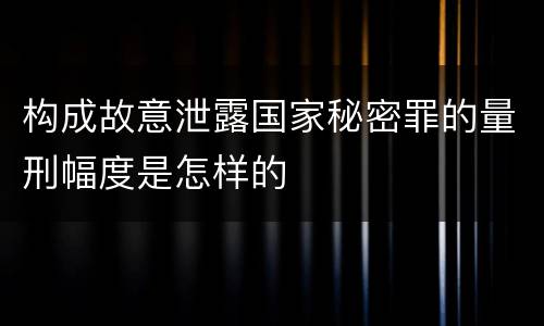 构成故意泄露国家秘密罪的量刑幅度是怎样的