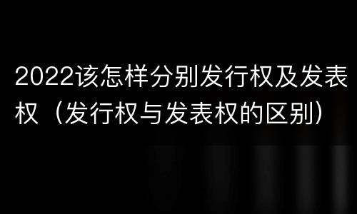 2022该怎样分别发行权及发表权（发行权与发表权的区别）