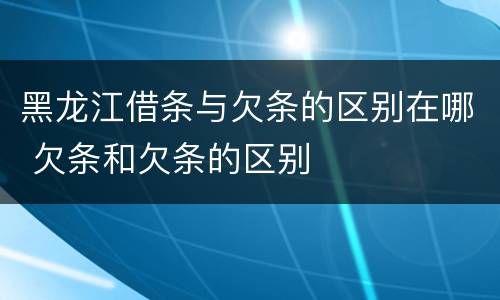 黑龙江借条与欠条的区别在哪 欠条和欠条的区别