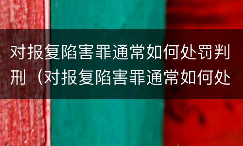 对报复陷害罪通常如何处罚判刑（对报复陷害罪通常如何处罚判刑的人）