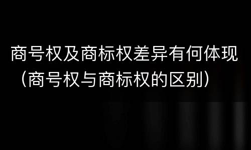 商号权及商标权差异有何体现（商号权与商标权的区别）