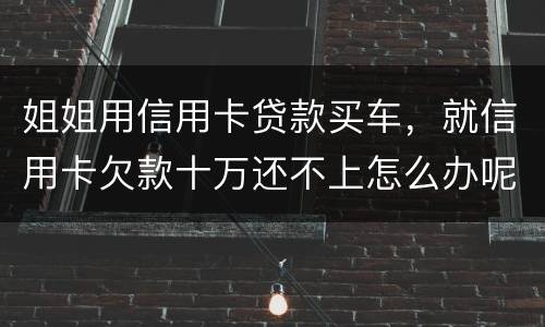 姐姐用信用卡贷款买车，就信用卡欠款十万还不上怎么办呢