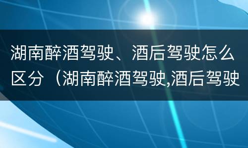 湖南醉酒驾驶、酒后驾驶怎么区分（湖南醉酒驾驶,酒后驾驶怎么区分轻重）