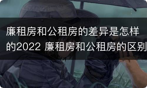 廉租房和公租房的差异是怎样的2022 廉租房和公租房的区别和联系