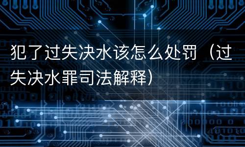 犯了过失决水该怎么处罚（过失决水罪司法解释）