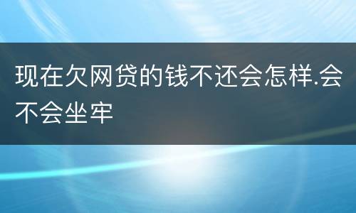 现在欠网贷的钱不还会怎样.会不会坐牢