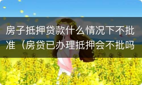 房子抵押贷款什么情况下不批准（房贷已办理抵押会不批吗）