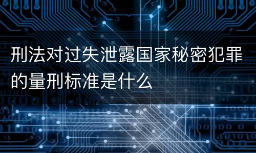 刑法对过失泄露国家秘密犯罪的量刑标准是什么