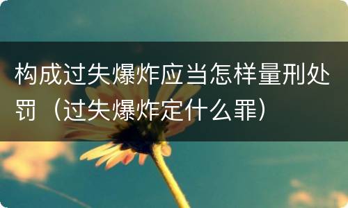 构成过失爆炸应当怎样量刑处罚（过失爆炸定什么罪）