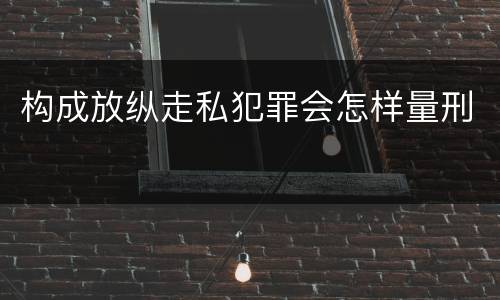 构成放纵走私犯罪会怎样量刑