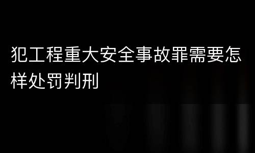 犯工程重大安全事故罪需要怎样处罚判刑