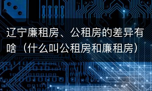 辽宁廉租房、公租房的差异有啥（什么叫公租房和廉租房）