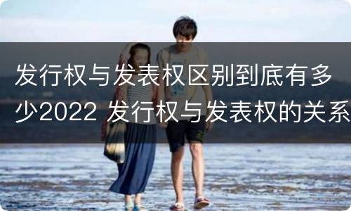 发行权与发表权区别到底有多少2022 发行权与发表权的关系