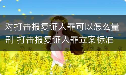 对打击报复证人罪可以怎么量刑 打击报复证人罪立案标准