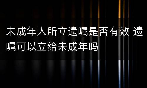 未成年人所立遗嘱是否有效 遗嘱可以立给未成年吗