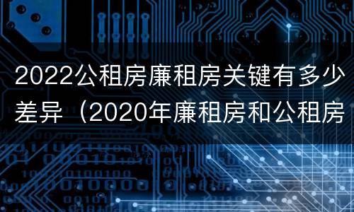 2022公租房廉租房关键有多少差异（2020年廉租房和公租房的区别）