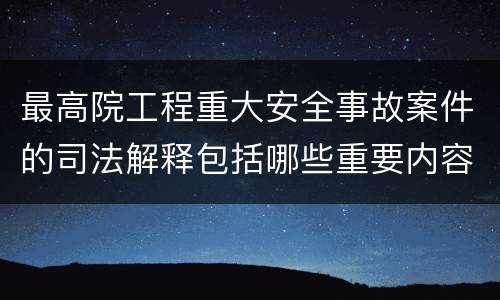 最高院工程重大安全事故案件的司法解释包括哪些重要内容