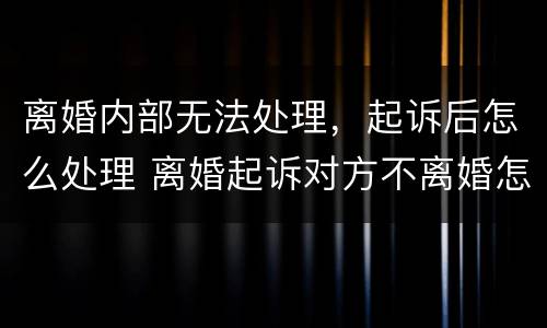 离婚内部无法处理，起诉后怎么处理 离婚起诉对方不离婚怎么办