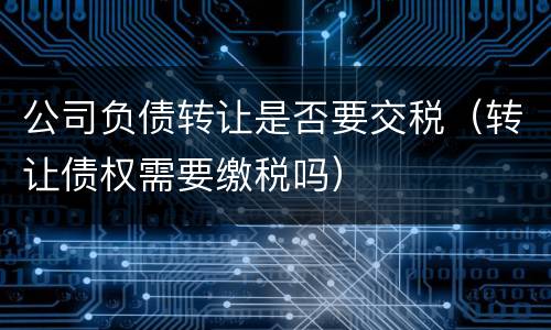 公司负债转让是否要交税（转让债权需要缴税吗）