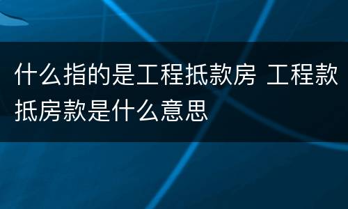 什么指的是工程抵款房 工程款抵房款是什么意思