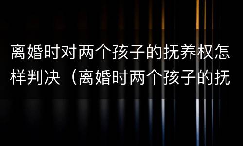 离婚时对两个孩子的抚养权怎样判决（离婚时两个孩子的抚养权怎么判）