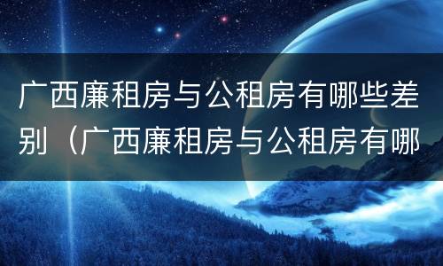 广西廉租房与公租房有哪些差别（广西廉租房与公租房有哪些差别呢）