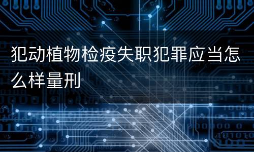 犯动植物检疫失职犯罪应当怎么样量刑