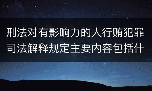 刑法对有影响力的人行贿犯罪司法解释规定主要内容包括什么