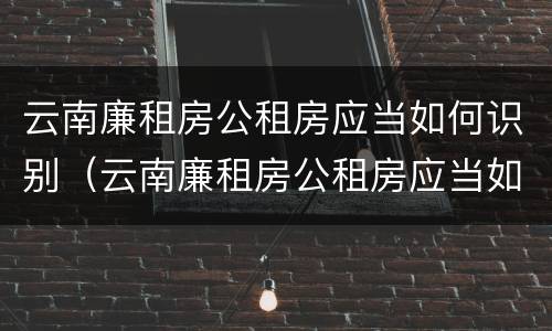 云南廉租房公租房应当如何识别（云南廉租房公租房应当如何识别房产证）
