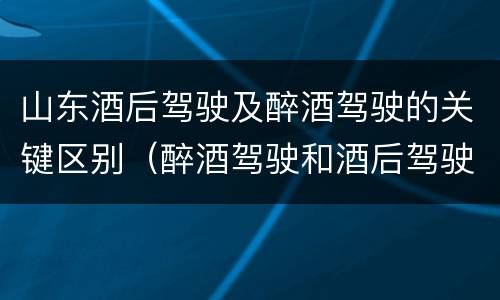 山东酒后驾驶及醉酒驾驶的关键区别（醉酒驾驶和酒后驾驶区别）